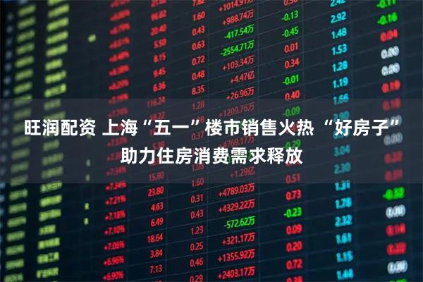 旺润配资 上海“五一”楼市销售火热 “好房子”助力住房消费需求释放