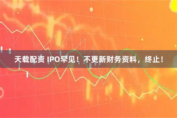 天载配资 IPO罕见！不更新财务资料，终止！