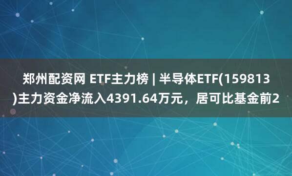 郑州配资网 ETF主力榜 | 半导体ETF(159813)主力资金净流入4391.64万元，居可比基金前2