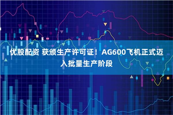 优股配资 获颁生产许可证！AG600飞机正式迈入批量生产阶段