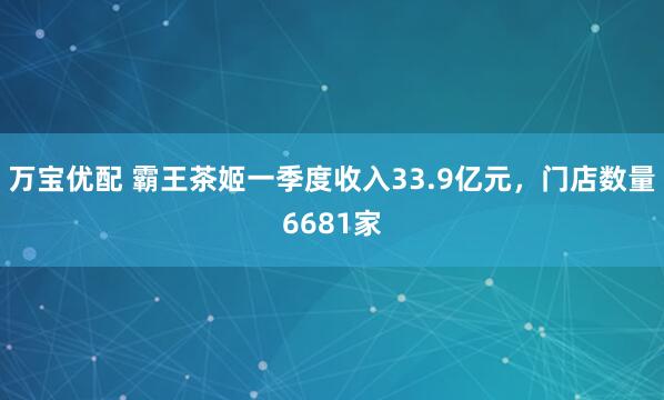 万宝优配 霸王茶姬一季度收入33.9亿元，门店数量6681家