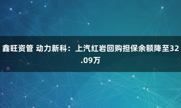 鑫旺资管 动力新科：上汽红岩回购担保余额降至32.09万