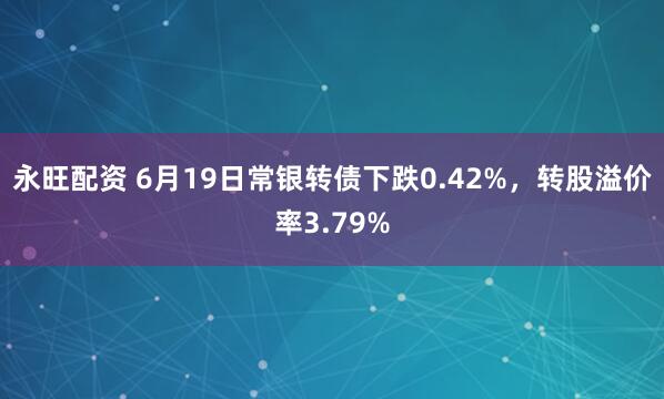 永旺配资 6月19日常银转债下跌0.42%，转股溢价率3.79%