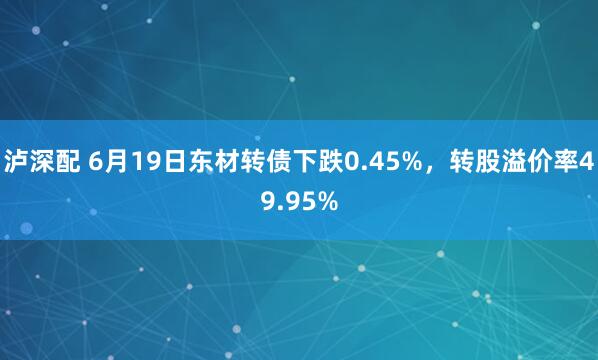 泸深配 6月19日东材转债下跌0.45%,转股溢价率49.95%