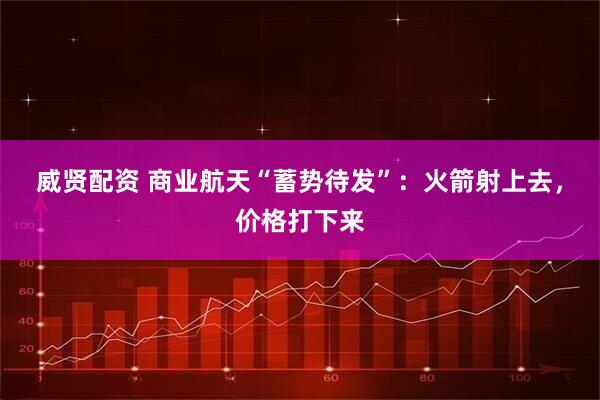 威贤配资 商业航天“蓄势待发”：火箭射上去，价格打下来