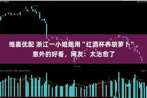 维嘉优配 浙江一小姐姐用“红酒杯养胡萝卜”,意外的好看,网友:太治愈了