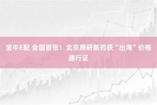 宝牛E配 全国首张!北京原研新药获“出海”价格通行证