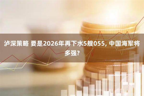 泸深策略 要是2026年再下水5艘055, 中国海军将多强?