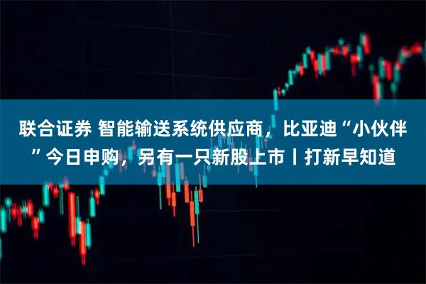 联合证券 智能输送系统供应商，比亚迪“小伙伴”今日申购，另有一只新股上市丨打新早知道