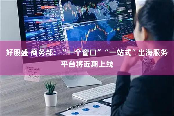 好股盛 商务部：“一个窗口”“一站式”出海服务平台将近期上线
