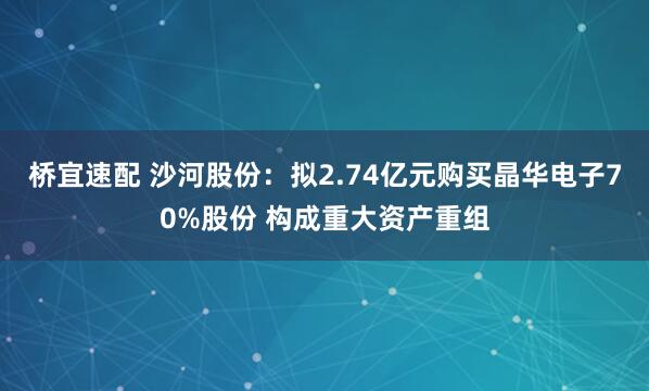 桥宜速配 沙河股份：拟2.74亿元购买晶华电子70%股份 构成重大资产重组