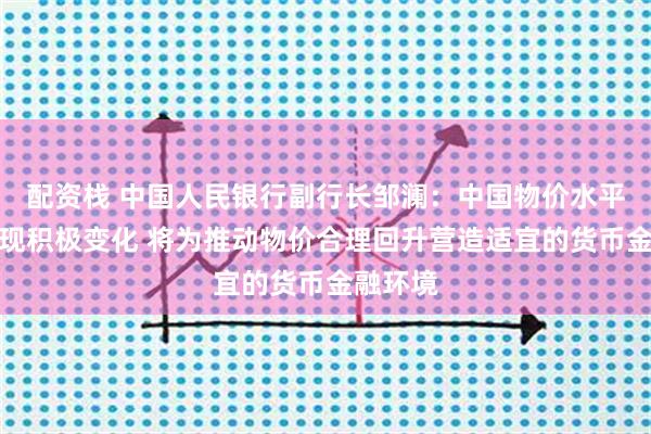 配资栈 中国人民银行副行长邹澜：中国物价水平已经出现积极变化 将为推动物价合理回升营造适宜的货币金融环境