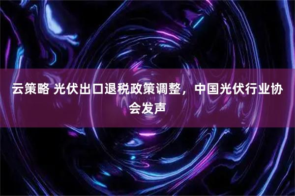 云策略 光伏出口退税政策调整,中国光伏行业协会发声