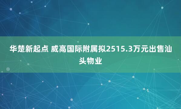华楚新起点 威高国际附属拟2515.3万元出售汕头物业