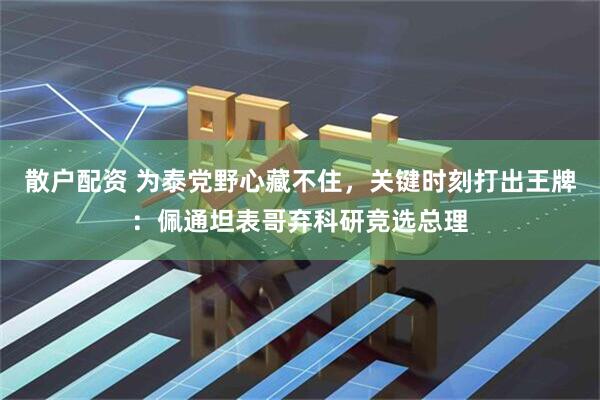 散户配资 为泰党野心藏不住，关键时刻打出王牌：佩通坦表哥弃科研竞选总理