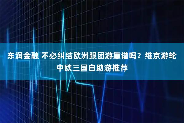 东润金融 不必纠结欧洲跟团游靠谱吗？维京游轮中欧三国自助游推荐