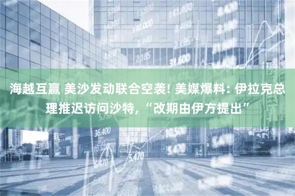 海越互赢 美沙发动联合空袭! 美媒爆料: 伊拉克总理推迟访问沙特, “改期由伊方提出”